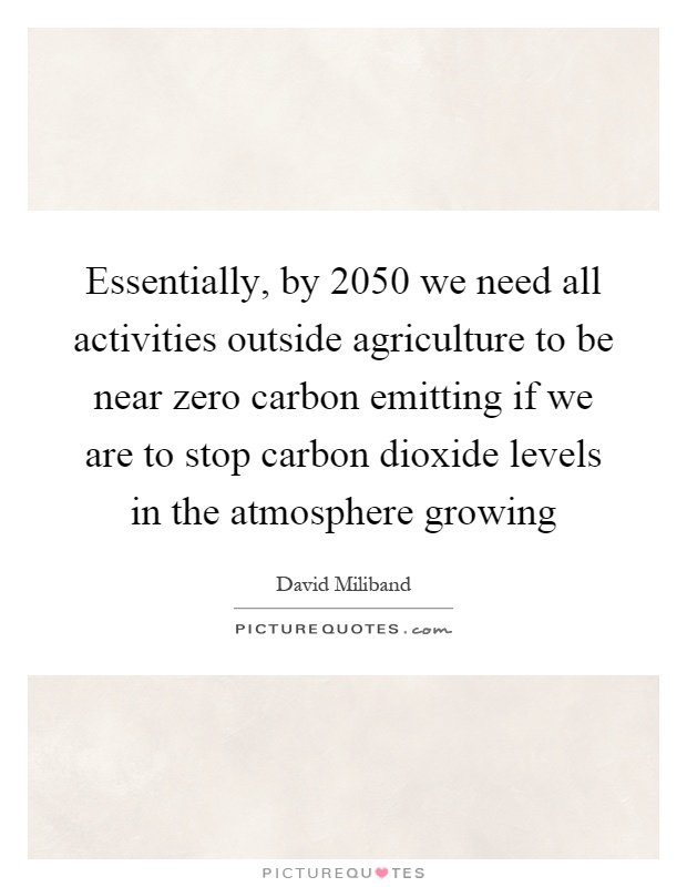 Essentially, by 2050 we need all activities outside agriculture to be near zero carbon emitting if we are to stop carbon dioxide levels in the atmosphere growing Picture Quote #1