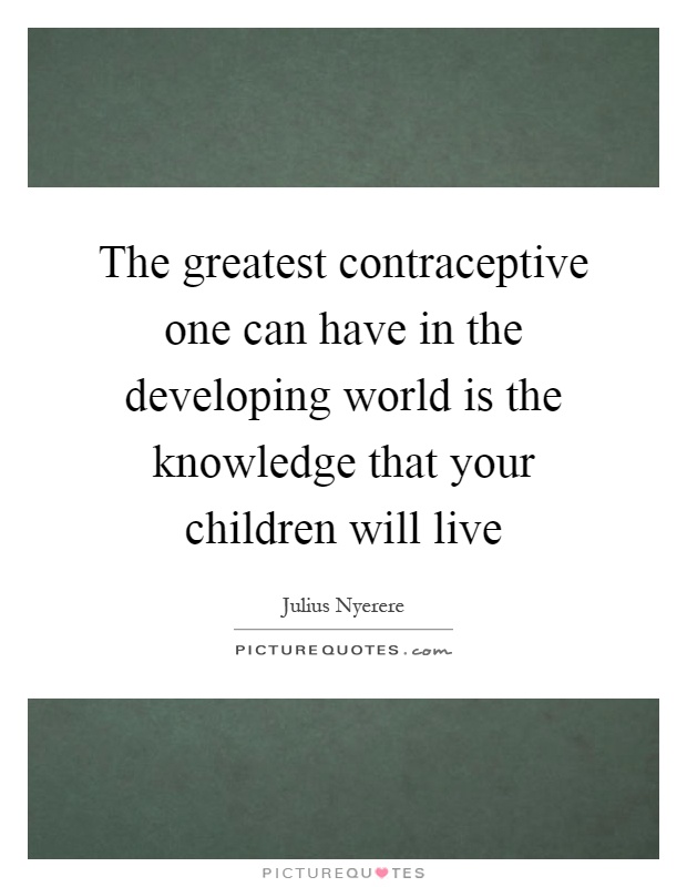 The greatest contraceptive one can have in the developing world is the knowledge that your children will live Picture Quote #1