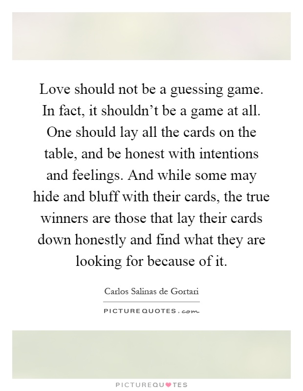 Love should not be a guessing game. In fact, it shouldn’t be a game at all. One should lay all the cards on the table, and be honest with intentions and feelings. And while some may hide and bluff with their cards, the true winners are those that lay their cards down honestly and find what they are looking for because of it Picture Quote #1