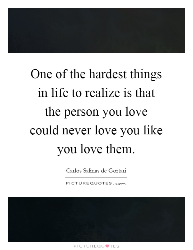 One of the hardest things in life to realize is that the person you love could never love you like you love them Picture Quote #1