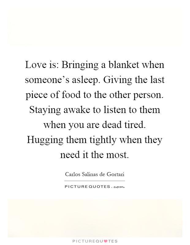 Love is: Bringing a blanket when someone’s asleep. Giving the last piece of food to the other person. Staying awake to listen to them when you are dead tired. Hugging them tightly when they need it the most Picture Quote #1