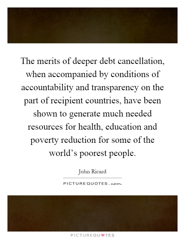 The merits of deeper debt cancellation, when accompanied by conditions of accountability and transparency on the part of recipient countries, have been shown to generate much needed resources for health, education and poverty reduction for some of the world’s poorest people Picture Quote #1