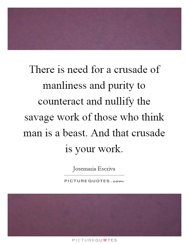 There is need for a crusade of manliness and purity to counteract and nullify the savage work of those who think man is a beast. And that crusade is your work Picture Quote #1