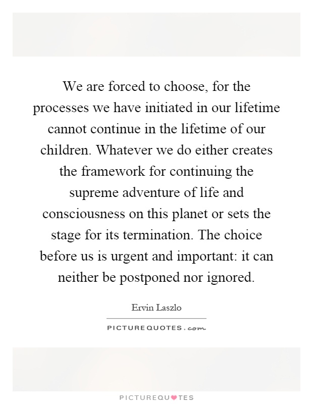 We are forced to choose, for the processes we have initiated in our lifetime cannot continue in the lifetime of our children. Whatever we do either creates the framework for continuing the supreme adventure of life and consciousness on this planet or sets the stage for its termination. The choice before us is urgent and important: it can neither be postponed nor ignored Picture Quote #1