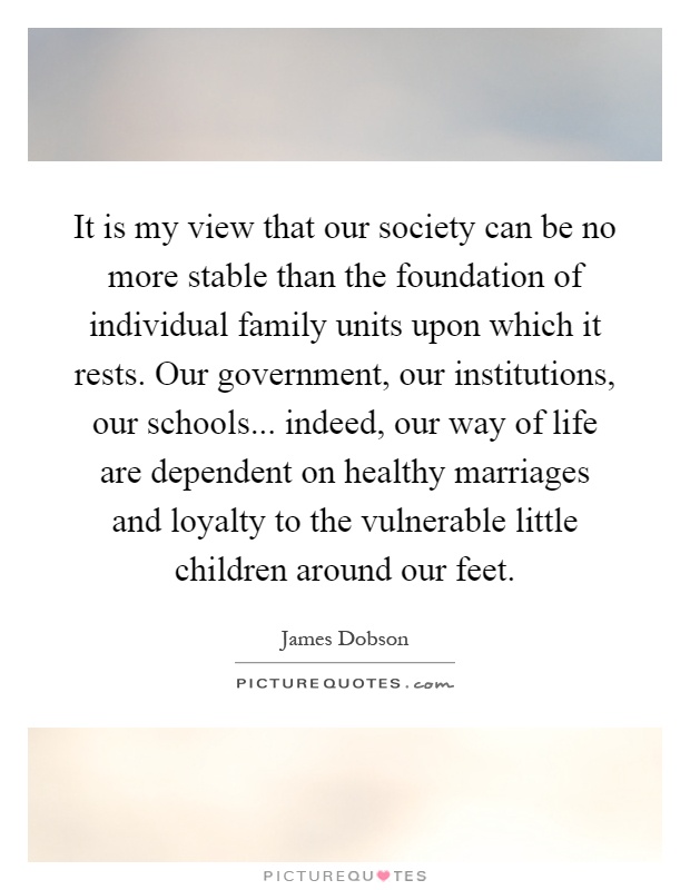 It is my view that our society can be no more stable than the foundation of individual family units upon which it rests. Our government, our institutions, our schools... indeed, our way of life are dependent on healthy marriages and loyalty to the vulnerable little children around our feet Picture Quote #1