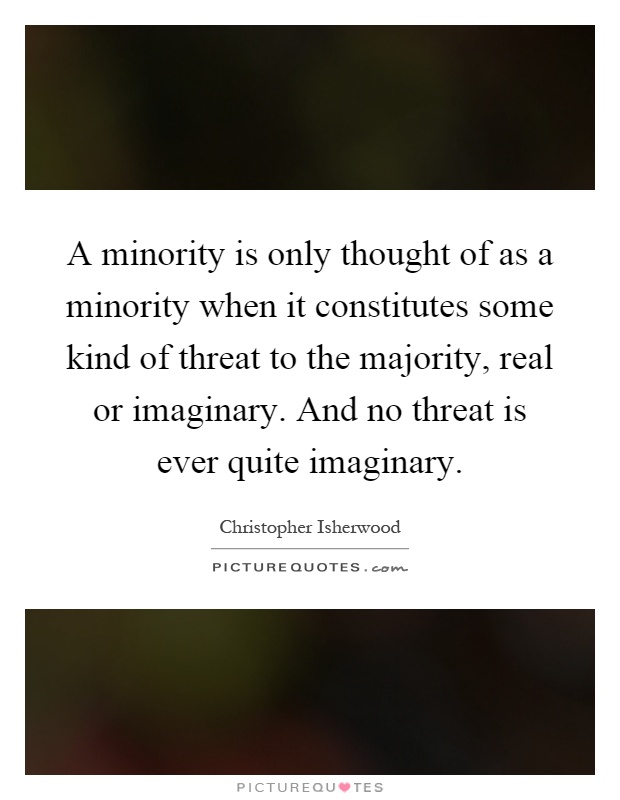 A minority is only thought of as a minority when it constitutes some kind of threat to the majority, real or imaginary. And no threat is ever quite imaginary Picture Quote #1
