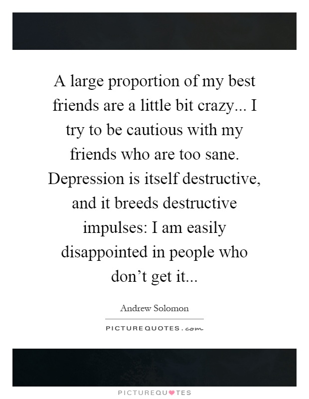A large proportion of my best friends are a little bit crazy... I try to be cautious with my friends who are too sane. Depression is itself destructive, and it breeds destructive impulses: I am easily disappointed in people who don’t get it Picture Quote #1