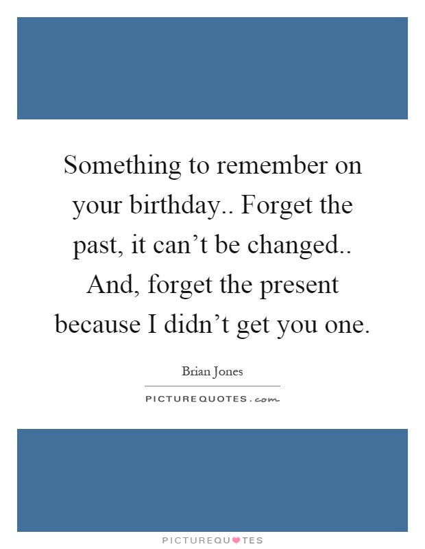 Something to remember on your birthday.. Forget the past, it can’t be changed.. And, forget the present because I didn’t get you one Picture Quote #1