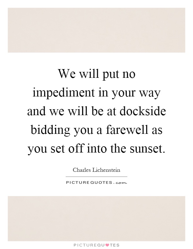 We will put no impediment in your way and we will be at dockside bidding you a farewell as you set off into the sunset Picture Quote #1