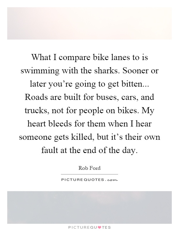 What I compare bike lanes to is swimming with the sharks. Sooner or later you’re going to get bitten... Roads are built for buses, cars, and trucks, not for people on bikes. My heart bleeds for them when I hear someone gets killed, but it’s their own fault at the end of the day Picture Quote #1