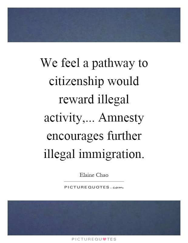 We feel a pathway to citizenship would reward illegal activity,... Amnesty encourages further illegal immigration Picture Quote #1