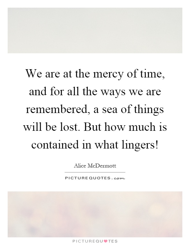 We are at the mercy of time, and for all the ways we are remembered, a sea of things will be lost. But how much is contained in what lingers! Picture Quote #1