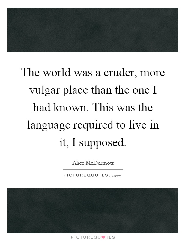 The world was a cruder, more vulgar place than the one I had known. This was the language required to live in it, I supposed Picture Quote #1