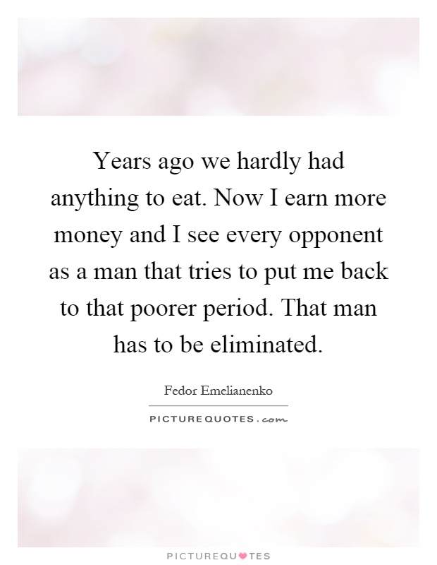Years ago we hardly had anything to eat. Now I earn more money and I see every opponent as a man that tries to put me back to that poorer period. That man has to be eliminated Picture Quote #1