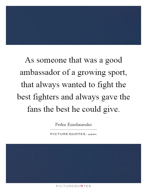 As someone that was a good ambassador of a growing sport, that always wanted to fight the best fighters and always gave the fans the best he could give Picture Quote #1