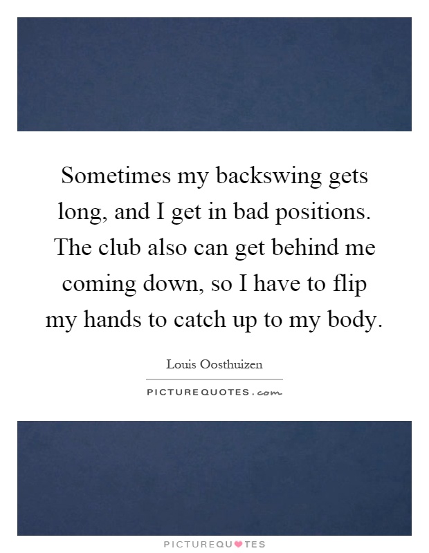 Sometimes my backswing gets long, and I get in bad positions. The club also can get behind me coming down, so I have to flip my hands to catch up to my body Picture Quote #1