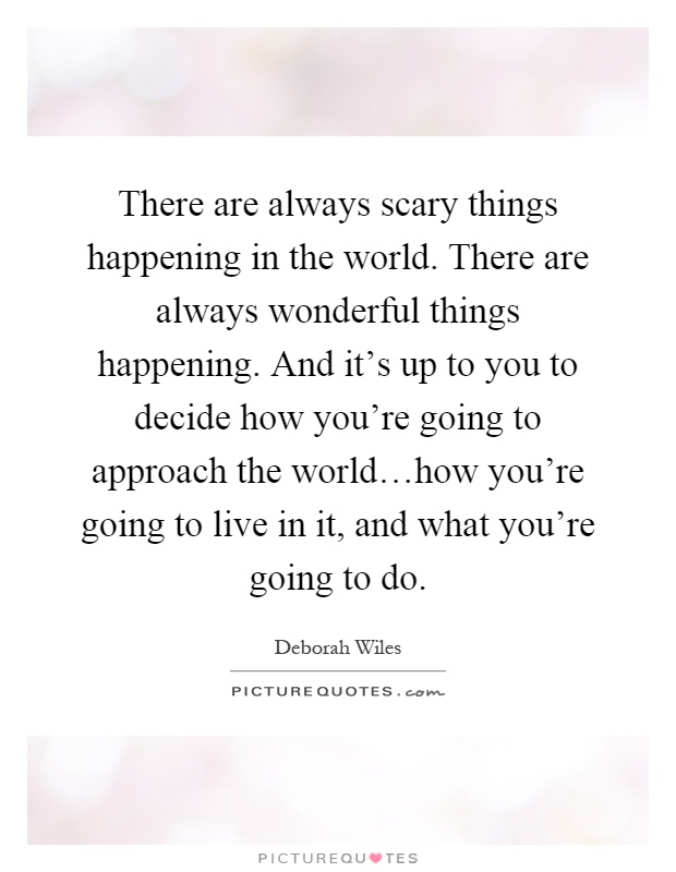 There are always scary things happening in the world. There are always wonderful things happening. And it's up to you to decide how you're going to approach the world…how you're going to live in it, and what you're going to do Picture Quote #1