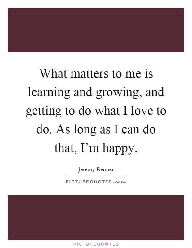 What matters to me is learning and growing, and getting to do what I love to do. As long as I can do that, I’m happy Picture Quote #1