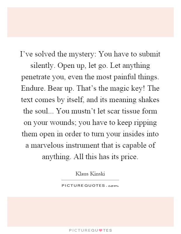 I’ve solved the mystery: You have to submit silently. Open up, let go. Let anything penetrate you, even the most painful things. Endure. Bear up. That’s the magic key! The text comes by itself, and its meaning shakes the soul... You mustn’t let scar tissue form on your wounds; you have to keep ripping them open in order to turn your insides into a marvelous instrument that is capable of anything. All this has its price Picture Quote #1