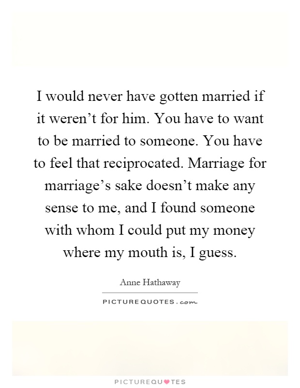 I would never have gotten married if it weren’t for him. You have to want to be married to someone. You have to feel that reciprocated. Marriage for marriage’s sake doesn’t make any sense to me, and I found someone with whom I could put my money where my mouth is, I guess Picture Quote #1