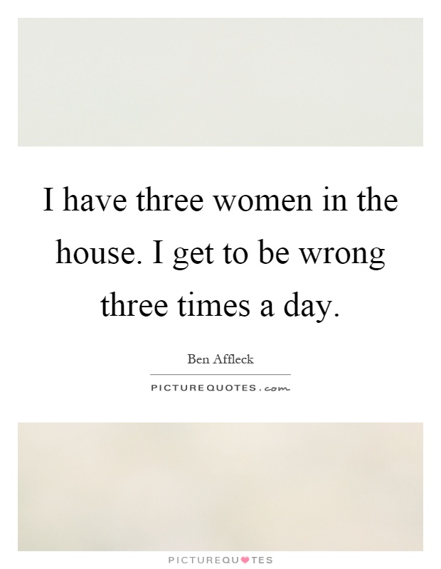 I have three women in the house. I get to be wrong three times a day Picture Quote #1