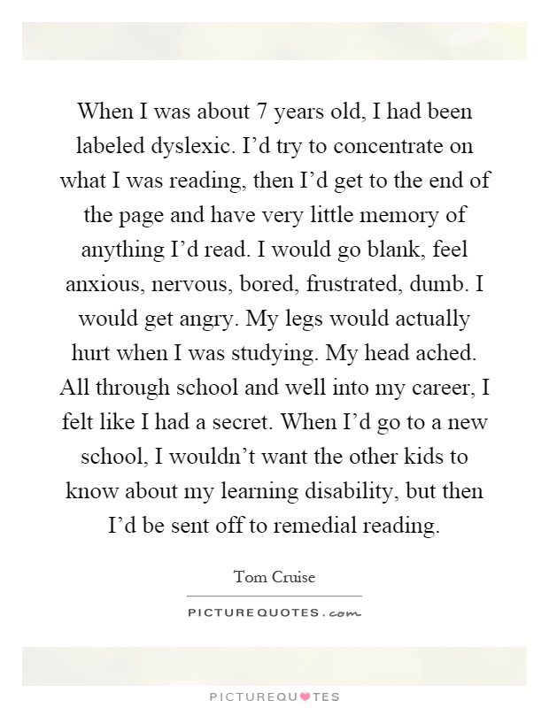 When I was about 7 years old, I had been labeled dyslexic. I’d try to concentrate on what I was reading, then I’d get to the end of the page and have very little memory of anything I’d read. I would go blank, feel anxious, nervous, bored, frustrated, dumb. I would get angry. My legs would actually hurt when I was studying. My head ached. All through school and well into my career, I felt like I had a secret. When I’d go to a new school, I wouldn’t want the other kids to know about my learning disability, but then I’d be sent off to remedial reading Picture Quote #1