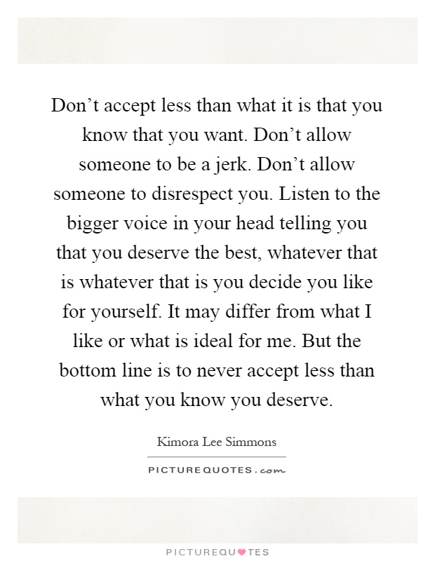 Don’t accept less than what it is that you know that you want. Don’t allow someone to be a jerk. Don’t allow someone to disrespect you. Listen to the bigger voice in your head telling you that you deserve the best, whatever that is whatever that is you decide you like for yourself. It may differ from what I like or what is ideal for me. But the bottom line is to never accept less than what you know you deserve Picture Quote #1