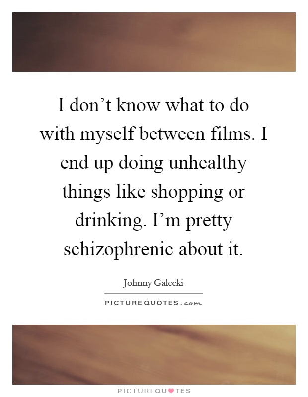 I don’t know what to do with myself between films. I end up doing unhealthy things like shopping or drinking. I’m pretty schizophrenic about it Picture Quote #1