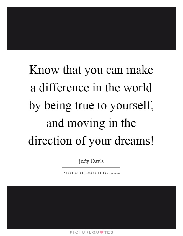 Know that you can make a difference in the world by being true to yourself, and moving in the direction of your dreams! Picture Quote #1