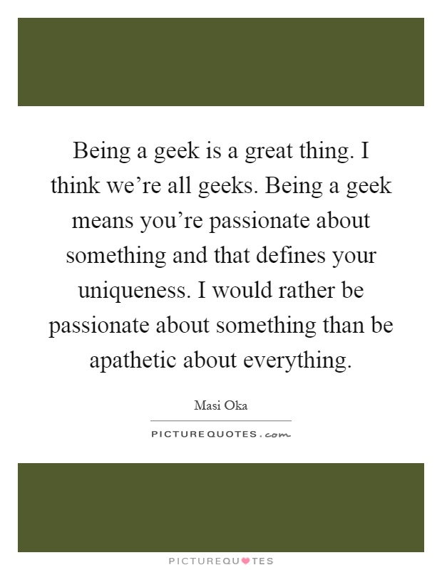 Being a geek is a great thing. I think we’re all geeks. Being a geek means you’re passionate about something and that defines your uniqueness. I would rather be passionate about something than be apathetic about everything Picture Quote #1