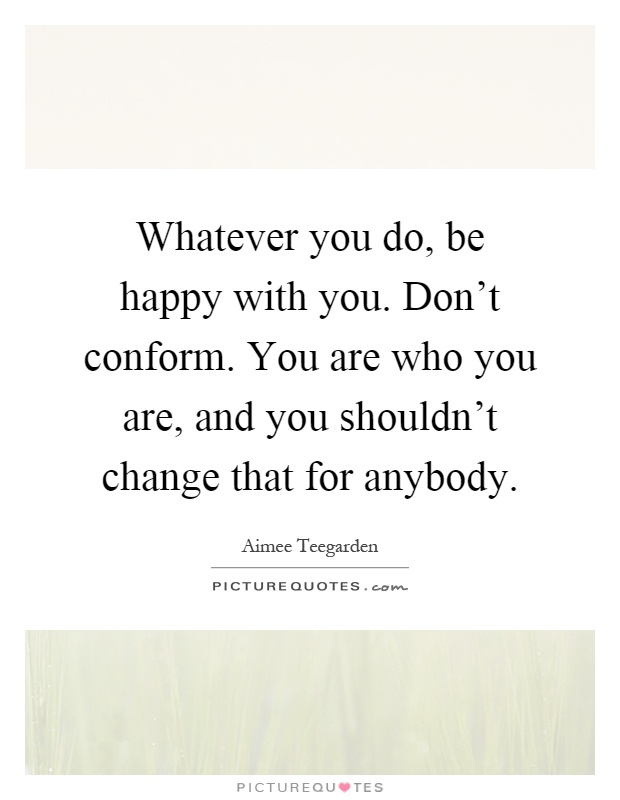 Whatever you do, be happy with you. Don't conform. You are who you are, and you shouldn't change that for anybody Picture Quote #1