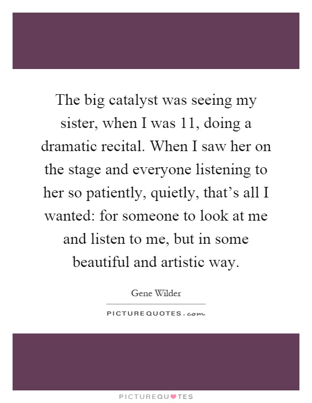 The big catalyst was seeing my sister, when I was 11, doing a dramatic recital. When I saw her on the stage and everyone listening to her so patiently, quietly, that’s all I wanted: for someone to look at me and listen to me, but in some beautiful and artistic way Picture Quote #1