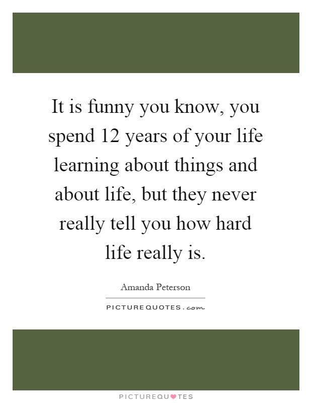 It is funny you know, you spend 12 years of your life learning about things and about life, but they never really tell you how hard life really is Picture Quote #1