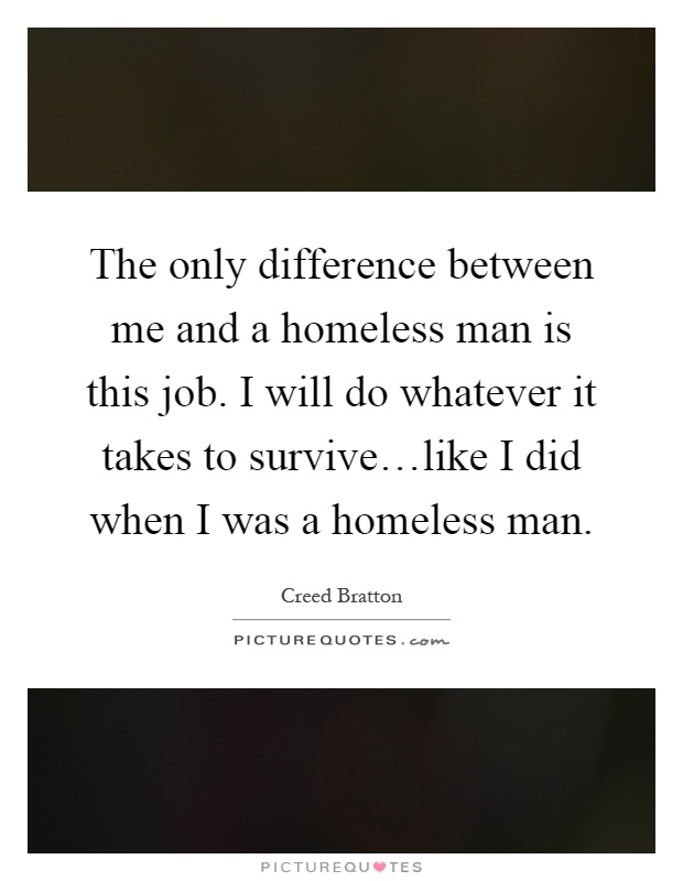 The only difference between me and a homeless man is this job. I will do whatever it takes to survive…like I did when I was a homeless man Picture Quote #1