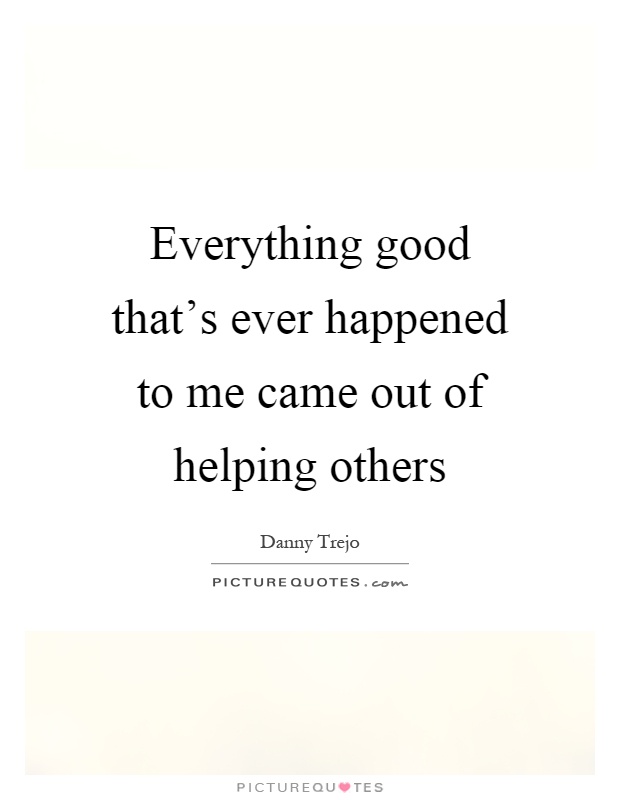 Everything good that’s ever happened to me came out of helping others Picture Quote #1
