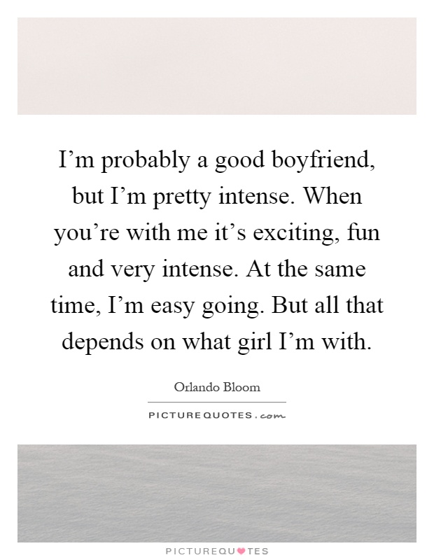 I’m probably a good boyfriend, but I’m pretty intense. When you’re with me it’s exciting, fun and very intense. At the same time, I’m easy going. But all that depends on what girl I’m with Picture Quote #1