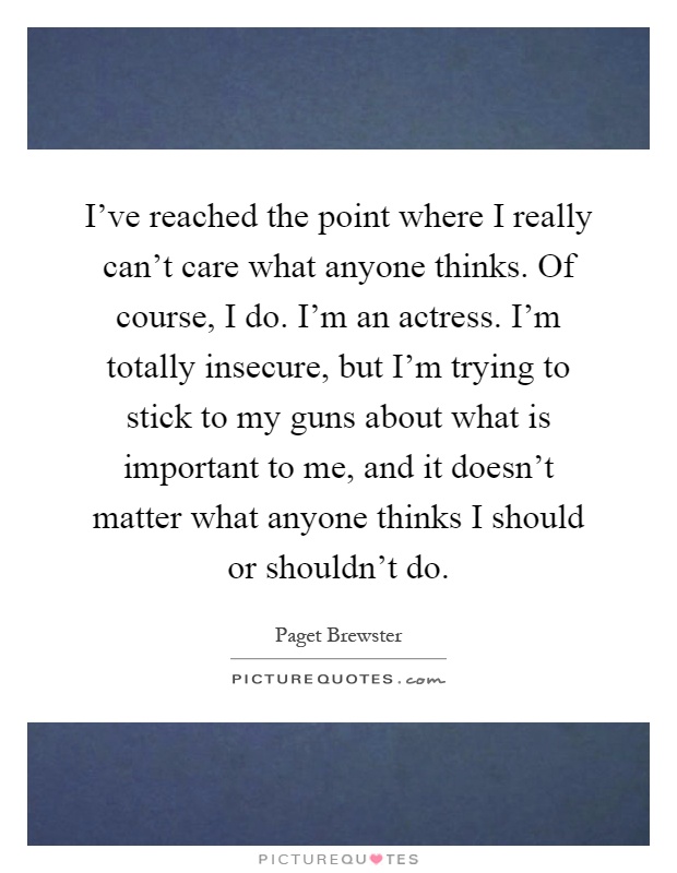 I’ve reached the point where I really can’t care what anyone thinks. Of course, I do. I’m an actress. I’m totally insecure, but I’m trying to stick to my guns about what is important to me, and it doesn’t matter what anyone thinks I should or shouldn’t do Picture Quote #1
