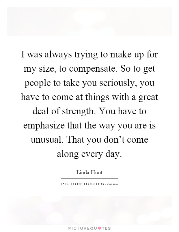 I was always trying to make up for my size, to compensate. So to get people to take you seriously, you have to come at things with a great deal of strength. You have to emphasize that the way you are is unusual. That you don't come along every day Picture Quote #1