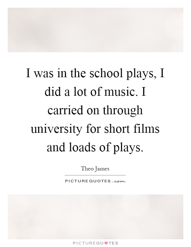 I was in the school plays, I did a lot of music. I carried on through university for short films and loads of plays Picture Quote #1