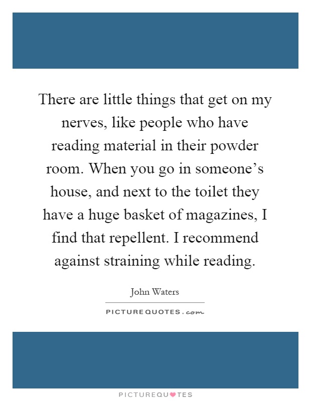 There are little things that get on my nerves, like people who have reading material in their powder room. When you go in someone's house, and next to the toilet they have a huge basket of magazines, I find that repellent. I recommend against straining while reading Picture Quote #1