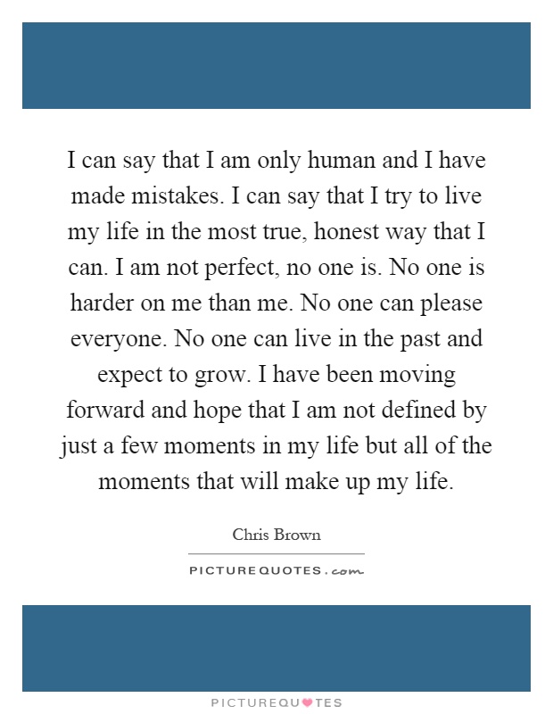 I can say that I am only human and I have made mistakes. I can say that I try to live my life in the most true, honest way that I can. I am not perfect, no one is. No one is harder on me than me. No one can please everyone. No one can live in the past and expect to grow. I have been moving forward and hope that I am not defined by just a few moments in my life but all of the moments that will make up my life Picture Quote #1