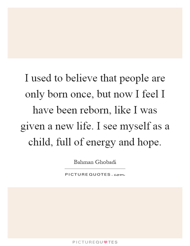 I used to believe that people are only born once, but now I feel I have been reborn, like I was given a new life. I see myself as a child, full of energy and hope Picture Quote #1