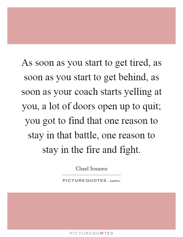 As soon as you start to get tired, as soon as you start to get behind, as soon as your coach starts yelling at you, a lot of doors open up to quit; you got to find that one reason to stay in that battle, one reason to stay in the fire and fight Picture Quote #1