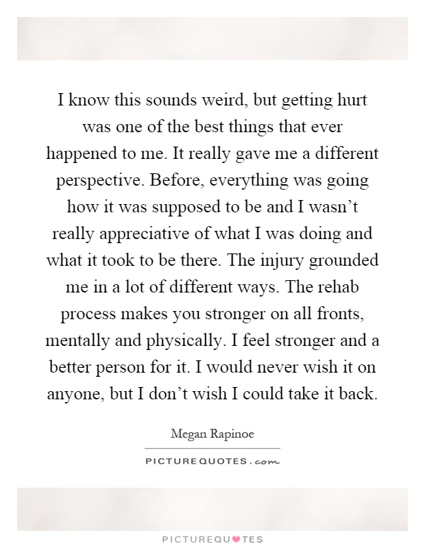 I know this sounds weird, but getting hurt was one of the best things that ever happened to me. It really gave me a different perspective. Before, everything was going how it was supposed to be and I wasn't really appreciative of what I was doing and what it took to be there. The injury grounded me in a lot of different ways. The rehab process makes you stronger on all fronts, mentally and physically. I feel stronger and a better person for it. I would never wish it on anyone, but I don't wish I could take it back Picture Quote #1