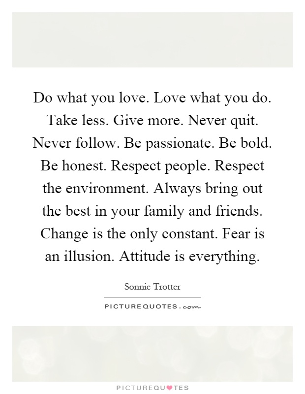 Do what you love. Love what you do. Take less. Give more. Never quit. Never follow. Be passionate. Be bold. Be honest. Respect people. Respect the environment. Always bring out the best in your family and friends. Change is the only constant. Fear is an illusion. Attitude is everything Picture Quote #1