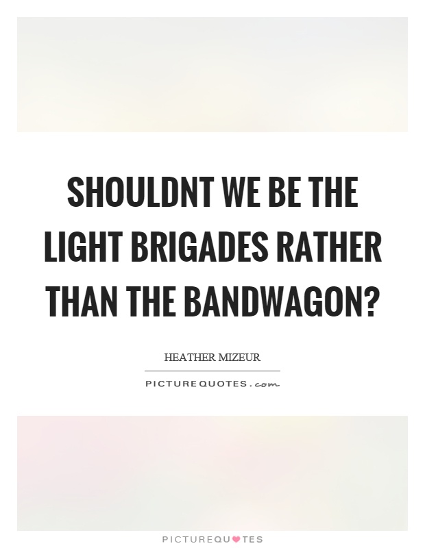 Shouldnt we be the light brigades rather than the bandwagon? Picture Quote #1