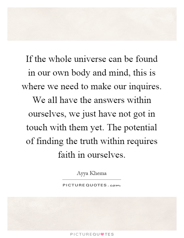 If the whole universe can be found in our own body and mind, this is where we need to make our inquires. We all have the answers within ourselves, we just have not got in touch with them yet. The potential of finding the truth within requires faith in ourselves Picture Quote #1