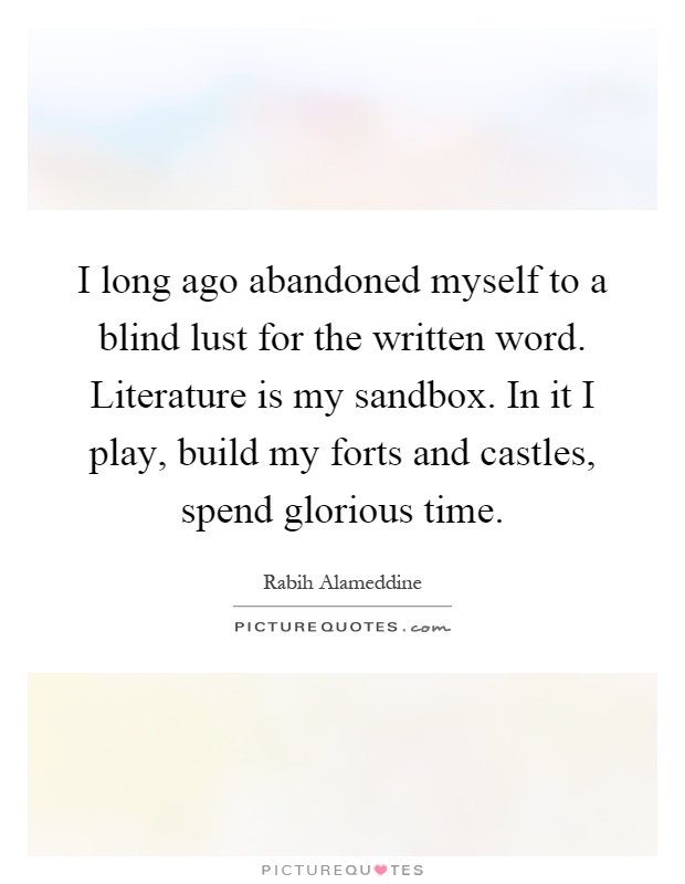 I long ago abandoned myself to a blind lust for the written word. Literature is my sandbox. In it I play, build my forts and castles, spend glorious time Picture Quote #1