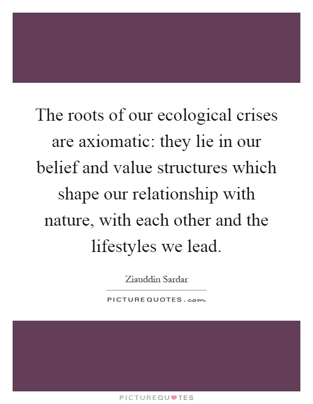 The roots of our ecological crises are axiomatic: they lie in our belief and value structures which shape our relationship with nature, with each other and the lifestyles we lead Picture Quote #1