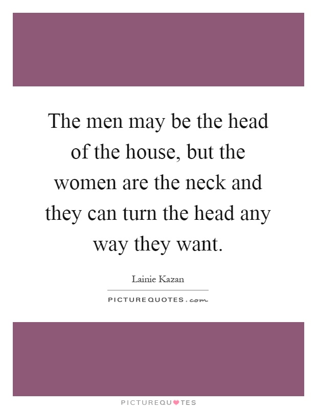 The men may be the head of the house, but the women are the neck and they can turn the head any way they want Picture Quote #1
